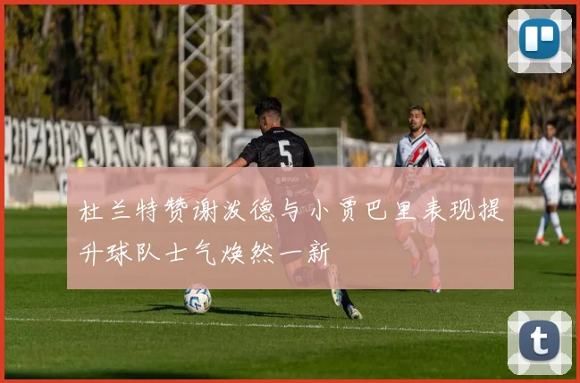 杜兰特赞谢泼德与小贾巴里表现提升球队士气焕然一新