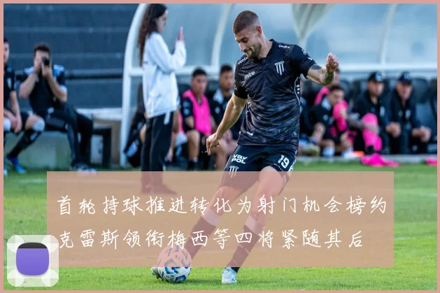 首轮持球推进转化为射门机会榜约克雷斯领衔梅西等四将紧随其后