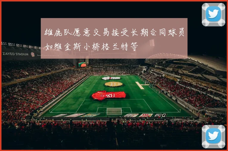雄鹿队愿意交易接受长期合同球员如维金斯小桥格兰特等