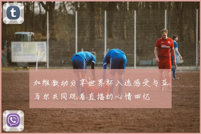 加维激动分享世界杯入选感受与亚马尔共同观看直播的心情回忆