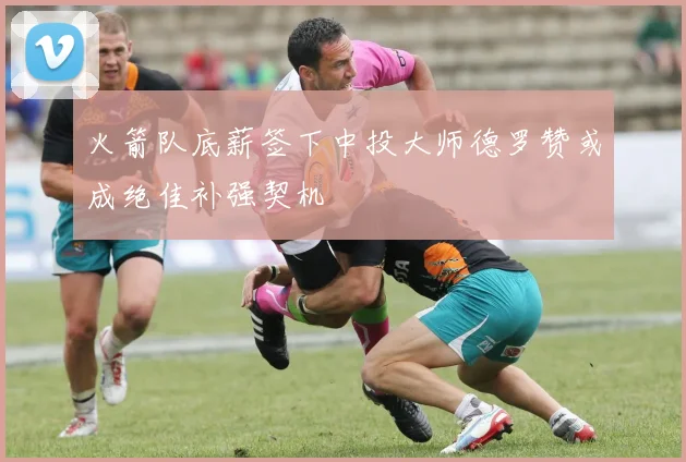 火箭队底薪签下中投大师德罗赞或成绝佳补强契机