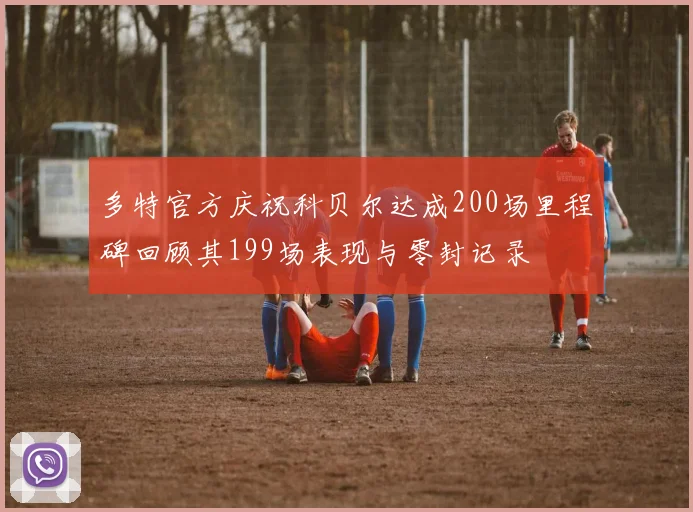 多特官方庆祝科贝尔达成200场里程碑回顾其199场表现与零封记录
