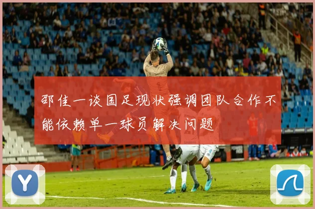 邵佳一谈国足现状强调团队合作不能依赖单一球员解决问题