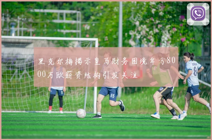 里克尔梅揭示皇马财务困境年亏8000万欧薪资结构引发关注