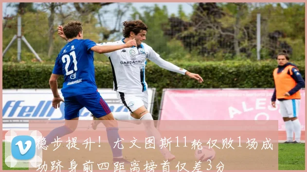 稳步提升！尤文图斯11轮仅败1场成功跻身前四距离榜首仅差3分