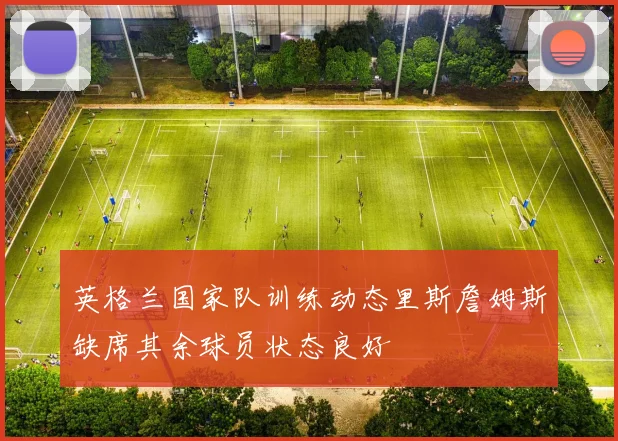 英格兰国家队训练动态里斯詹姆斯缺席其余球员状态良好