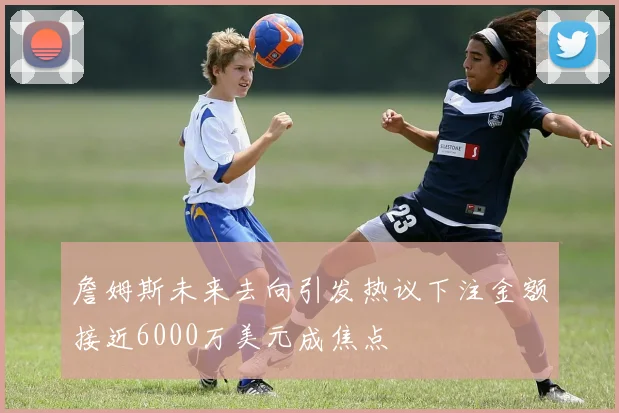 詹姆斯未来去向引发热议下注金额接近6000万美元成焦点