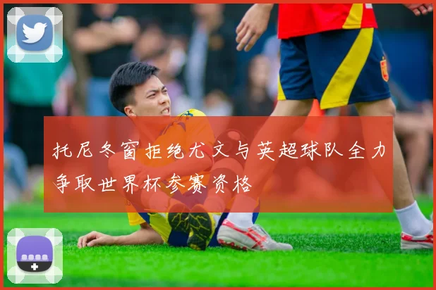 托尼冬窗拒绝尤文与英超球队全力争取世界杯参赛资格