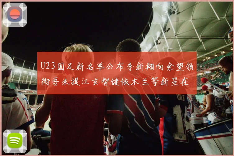 U23国足新名单公布李新翔向余望领衔吾米提江玄智健依木兰等新星在列