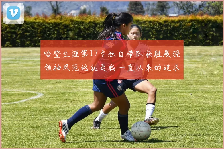 哈登生涯第17季独自带队获胜展现领袖风范这就是我一直以来的追求