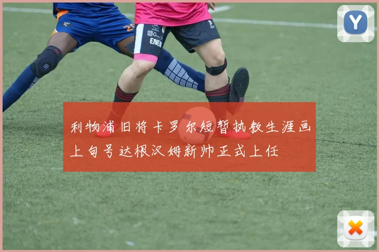 利物浦旧将卡罗尔短暂执教生涯画上句号达根汉姆新帅正式上任