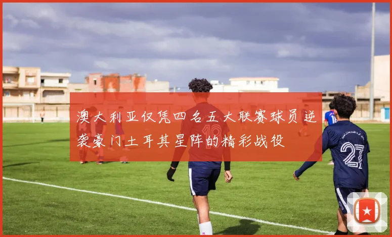 澳大利亚仅凭四名五大联赛球员逆袭豪门土耳其星阵的精彩战役