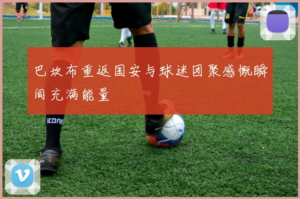 巴坎布重返国安与球迷团聚感慨瞬间充满能量