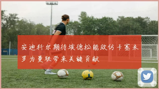 安迪科尔期待埃德松能效仿卡塞米罗为曼联带来关键贡献