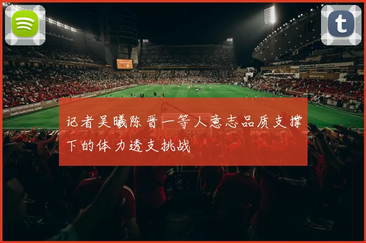 记者吴曦陈晋一等人意志品质支撑下的体力透支挑战