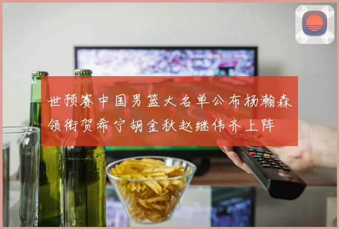 世预赛中国男篮大名单公布杨瀚森领衔贺希宁胡金秋赵继伟齐上阵