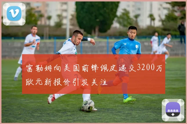 富勒姆向美国前锋佩皮递交3200万欧元新报价引发关注