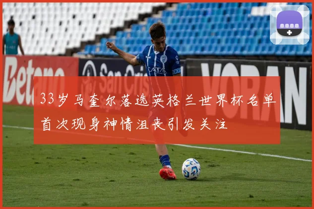 33岁马奎尔落选英格兰世界杯名单首次现身神情沮丧引发关注