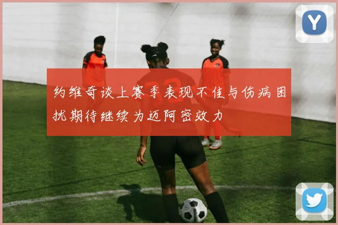 约维奇谈上赛季表现不佳与伤病困扰期待继续为迈阿密效力