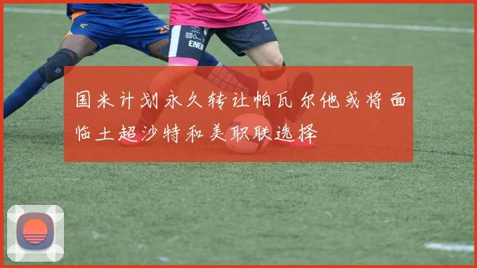 国米计划永久转让帕瓦尔他或将面临土超沙特和美职联选择