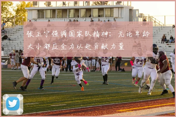 张玉宁强调国家队精神：无论年龄大小都应全力以赴贡献力量