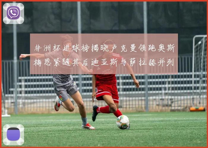 非洲杯进球榜揭晓卢克曼领跑奥斯梅恩紧随其后迪亚斯与萨拉赫并列第三