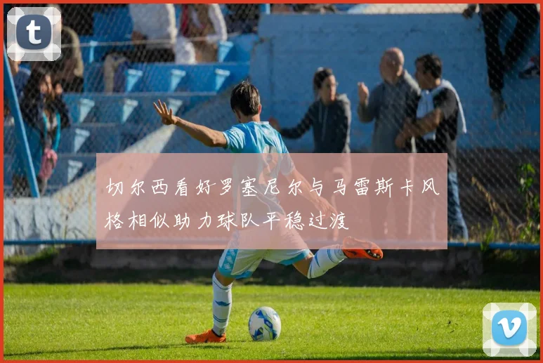 切尔西看好罗塞尼尔与马雷斯卡风格相似助力球队平稳过渡