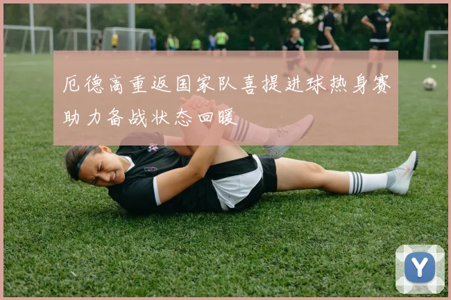 厄德高重返国家队喜提进球热身赛助力备战状态回暖