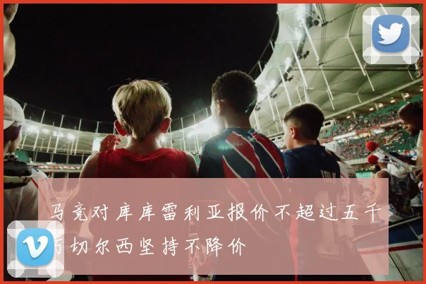 马竞对库库雷利亚报价不超过五千万切尔西坚持不降价