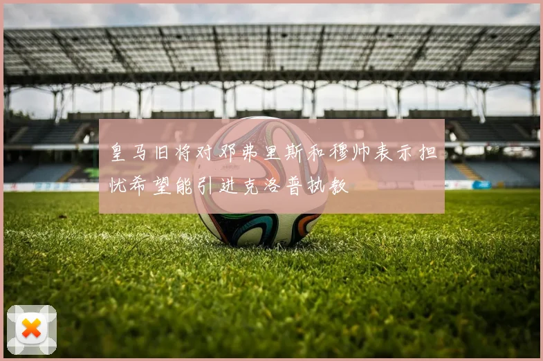 皇马旧将对邓弗里斯和穆帅表示担忧希望能引进克洛普执教