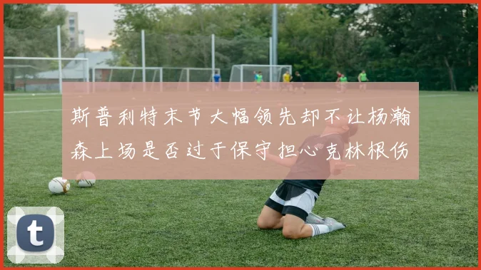 斯普利特末节大幅领先却不让杨瀚森上场是否过于保守担心克林根伤情吗